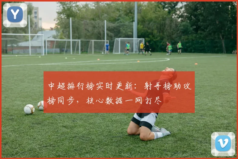 中超排行榜实时更新：射手榜助攻榜同步，核心数据一网打尽