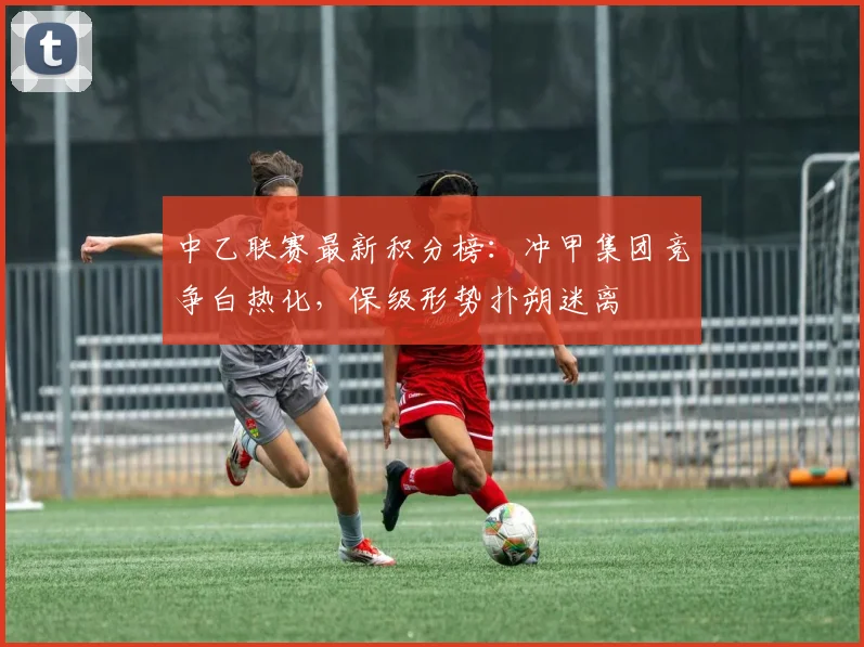 中乙联赛最新积分榜：冲甲集团竞争白热化，保级形势扑朔迷离