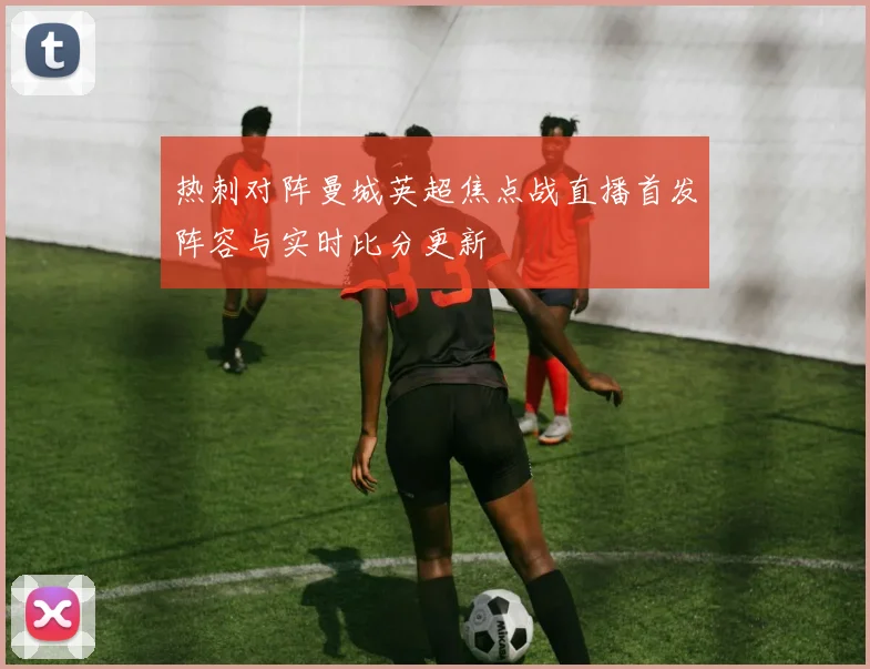 热刺对阵曼城英超焦点战直播首发阵容与实时比分更新