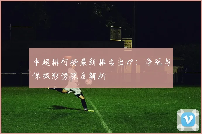 中超排行榜最新排名出炉：争冠与保级形势深度解析