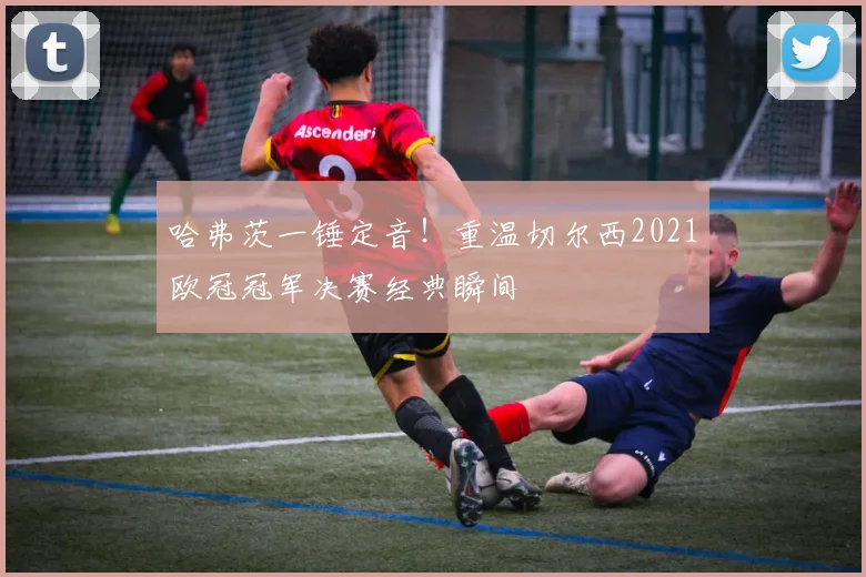 哈弗茨一锤定音！重温切尔西2021欧冠冠军决赛经典瞬间