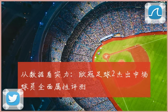 从数据看实力：欧冠足球2杰出中场球员全面属性评测
