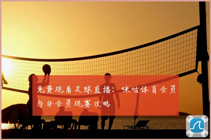 免费观看足球直播：咪咕体育会员与非会员观赛攻略