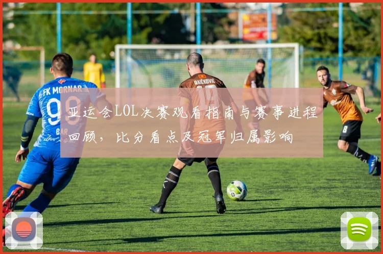 亚运会LOL决赛观看指南与赛事进程回顾，比分看点及冠军归属影响